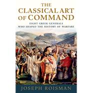 The Classical Art of Command Eight Greek Generals Who Shaped the History of Warfare by Roisman, Joseph, 9780199985821