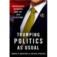 Trumping Politics as Usual Masculinity, Misogyny, and the 2016 Elections by Boatright, Robert G.; Sperling, Valerie, 9780190065836