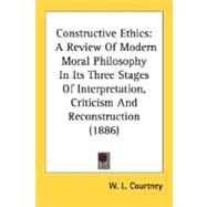 Constructive Ethics : A Review of Modern Moral Philosophy in Its Three Stages of Interpretation, Criticism and Reconstruction (1886) by Courtney, W. L., 9780548715871