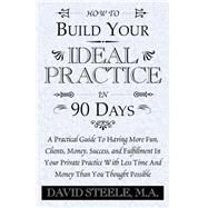 How to Build Your Ideal Practice in 90 Days : A Practical Guide to Having More Fun, Clients, Money, Success, and Fulfillment in Your Private Practice with Less Time and Money Than You Thought Possible by M A. DAVID STEELE STEELE, 9781401085872