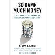So Damn Much Money The Triumph of Lobbying and the Corrosion of American Government by Kaiser, Robert G., 9780307385888