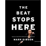 The Beat Stops Here Lessons on and off the Podium for Today's Conductor by Gibson, Mark, 9780190605889