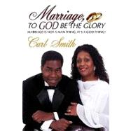 Marriage, to God Be the Glory : Marriage Is Not a Man Thing, It's a God Thing! by Smith, Carl, 9780595635900