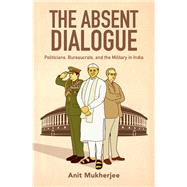 The Absent Dialogue Politicians, Bureaucrats, and the Military in India by Mukherjee, Anit, 9780190905903