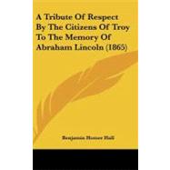 A Tribute of Respect by the Citizens of Troy to the Memory of Abraham Lincoln by Hall, Benjamin Homer, 9780548935903