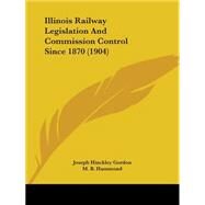 Illinois Railway Legislation And Commission Control Since 1870 by Gordon, Joseph Hinckley; Hammond, M. B. (CON), 9780548815908