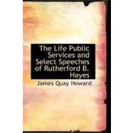 The Life  Public Services and Select Speeches of Rutherford B. Hayes by Howard, James Quay, 9781434685933
