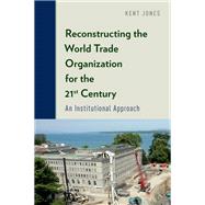 Reconstructing the World Trade Organization for the 21st Century An Institutional Approach by Jones, Kent, 9780199366040