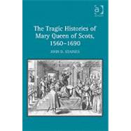 The Tragic Histories of Mary Queen of Scots, 1560-1690: Rhetoric, Passions and Political Literature by Staines,John D., 9780754666110