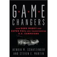 Game Changers How Dark Money and Super PACs Are Transforming U.S. Campaigns by HENRIK M. SCHATZINGER AND STEVEN E. MARTIN, 9781538136188