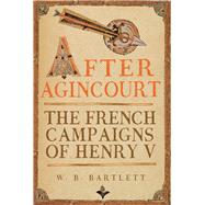 After Agincourt The French Campaigns of Henry V by Bartlett, W. B., 9781398126190