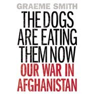 The Dogs Are Eating Them Now Our War in Afghanistan by Smith, Graeme, 9781619026193