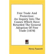 Free Trade and Protection : An Inquiry into the Causes Which Have Retarded the General Adoption of Free Trade (1878) by Fawcett, Henry, 9781436556231
