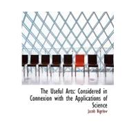 The Useful Arts: Considered in Connexion With the Applications of Science by Bigelow, Jacob, 9780554506234