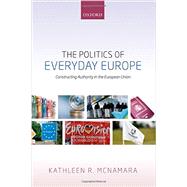 The Politics of Everyday Europe Constructing Authority in the European Union by McNamara, Kathleen R., 9780198716235