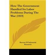 How The Government Handled Its Labor Problems During The War by Bureau of Industrial Research, 9780548826249