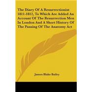 The Diary Of A Resurrectionist 1811-1812, To Which Are Added An Account Of The Resurrection Men In London And A Short History Of The Passing Of The Anatomy Act by Bailey, James Blake, 9780548486269