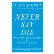 Never Say Die The Myth of the New Old Age by JACOBY, SUSAN, 9780307456281