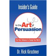 Insider's Guide to the Art of Persuasion: Use Your Influence to Change Your World by Kirschner, Rick, 9780615156316