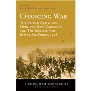 Changing War The British Army, the Hundred Days Campaign and The Birth of the Royal Air Force, 1918 by Sheffield, Gary; Gray, Peter, 9781441156334