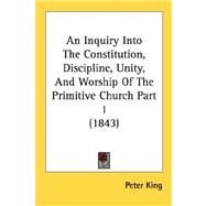 Inquiry into the Constitution, Discipline, Unity, and Worship of the Primitive Church Part by King, Peter, 9780548876336
