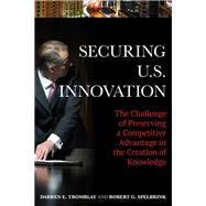 Securing U.S. Innovation The Challenge of Preserving a Competitive Advantage in the Creation of Knowledge by Tromblay, Darren E.; Spelbrink, Robert G., 9781442256347