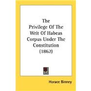 The Privilege Of The Writ Of Habeas Corpus Under The Constitution by Binney, Horace, 9780548616383