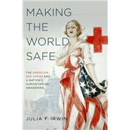 Making the World Safe The American Red Cross and a Nation's Humanitarian Awakening by Irwin, Julia F., 9780199766406