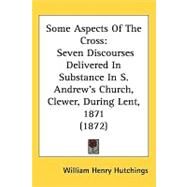 Some Aspects of the Cross : Seven Discourses Delivered in Substance in S. Andrews Church, Clewer, During Lent, 1871 (1872) by Hutchings, William Henry, 9781437206470