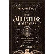 In the Mountains of Madness The Life and Extraordinary Afterlife of H.P. Lovecraft by Poole, W. Scott, 9781593766474