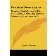 Practical Observations : Showing That Mercury Is the Sole Cause of What Are Termed Secondary Symptoms (1839) by Murphy, Patrick J., 9781104366483