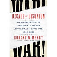 Decade of Disunion How Massachusetts and South Carolina Led the Way to Civil War, 1849-1861 by Merry, Robert W., 9781982176495