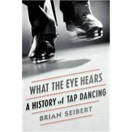 What the Eye Hears A History of Tap Dancing by Seibert, Brian, 9780374536510