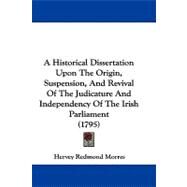 A Historical Dissertation upon the Origin, Suspension, and Revival of the Judicature and Independency of the Irish Parliament by Mountmorres of Castlemorres, Hervey Redmond Morres, Viscount, 9781104016517