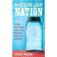 Mason Jar Nation The Jars that Changed America and 50 Clever Ways to Use Them Today by Moser, Joann, 9781591866527
