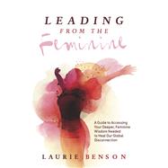 Leading From the Feminine A Guide to Accessing Your Deeper, Feminine Wisdom Needed to Heal Our Global Disconnection by Benson, Laurie, 9781667856537