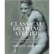 Classical Drawing Atelier : A Complete Course in Traditional Studio Practice by Aristides, Juliette, 9780823006571