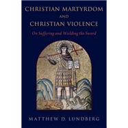 Christian Martyrdom and Christian Violence On Suffering and Wielding the Sword by Lundberg, Matthew D., 9780197566596