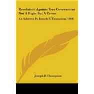 Revolution Against Free Government Not a Right but a Crime : An Address by Joseph P. Thompson (1864) by Thompson, Joseph P., 9780548566596