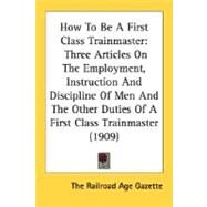 How To Be A First Class Trainmaster: Three Articles on the Employment, Instruction and Discipline of Men and the Other Duties of a First Class Trainmaster by The Railroad Age Gazette, Railroad Age G, 9780548616611