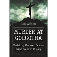 Murder at Golgotha A Scientific Investigation into the Last Days of Jesus' Life, His Death, and His Resurrection by Wilson, Ian, 9780312366629