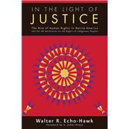In the Light of Justice The Rise of Human Rights in Native America and the UN Declaration on the Rights of Indigenous Peoples by Echo-Hawk, Walter R.; James, Anaya S., 9781555916633