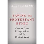 Saving the Protestant Ethic Creative Class Evangelicalism and the Crisis of Work by Lynn, Andrew, 9780190066680