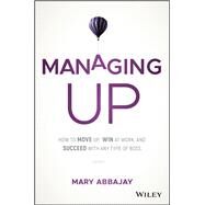 Managing Up How to Move up, Win at Work, and Succeed with Any Type of Boss by Abbajay, Mary, 9781119436683