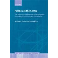 Politics at the Centre The Selection and Removal of Party Leaders in the Anglo Parliamentary Democracies by Cross, William P.; Blais, Andre, 9780199596720