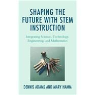 Shaping the Future with STEM Instruction Integrating Science, Technology, Engineering, Mathematics by Adams, Dennis; Hamm, Mary, 9781475856729