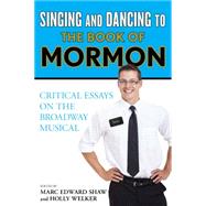 Singing and Dancing to The Book of Mormon Critical Essays on the Broadway Musical by Shaw, Marc Edward; Welker, Holly, 9781442266766