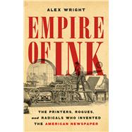 Empire of Ink The Printers, Rogues, and Radicals Who Invented the American Newspaper by Wright, Alex, 9781541606791