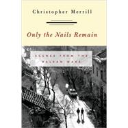 Only the Nails Remain Scenes from the Balkan Wars by Merrill, Christopher, 9780742516861