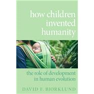 How Children Invented Humanity The Role of Development in Human Evolution by Bjorklund, David F., 9780190066864